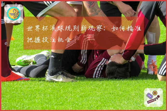 世界杯滚球规则新观察：如何精准把握投注机会